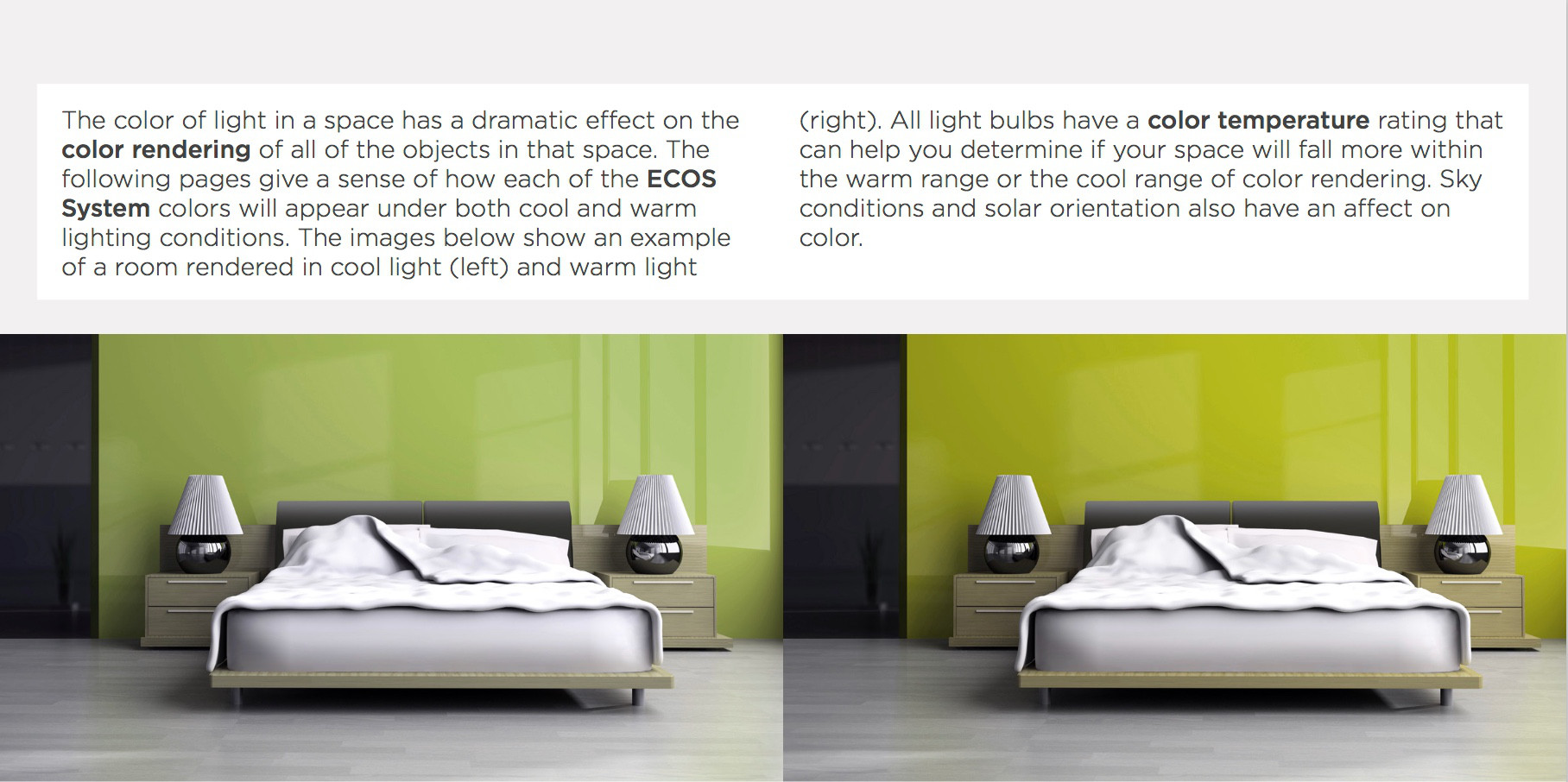 The color of light in a space has a dramatic effect on the color rendering of all of the objects in that space. The following pages give a sense of how each of the ECOS System colors will appear under both cool and warm lighting conditions. The images below show an example of a room rendered in cool light (left) and warm light (right). All light bulbs have a color temperature rating that can help you determine if your space will fall more within the warm range or the cool range of color rendering. Sky conditions and solar orientation also have an affect on color.
